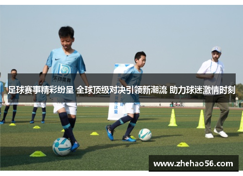 足球赛事精彩纷呈 全球顶级对决引领新潮流 助力球迷激情时刻